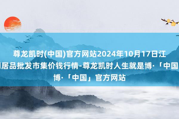 尊龙凯时(中国)官方网站2024年10月17日江苏联谊农副居品批发市集价钱行情-尊龙凯时人生就是博·「中国」官方网站