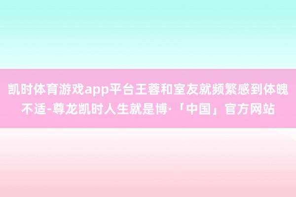 凯时体育游戏app平台王蓉和室友就频繁感到体魄不适-尊龙凯时人生就是博·「中国」官方网站