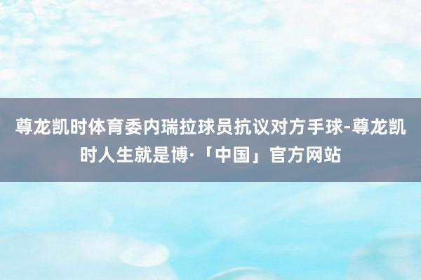 尊龙凯时体育委内瑞拉球员抗议对方手球-尊龙凯时人生就是博·「中国」官方网站