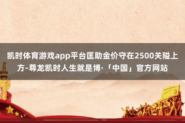 凯时体育游戏app平台匡助金价守在2500关隘上方-尊龙凯时人生就是博·「中国」官方网站