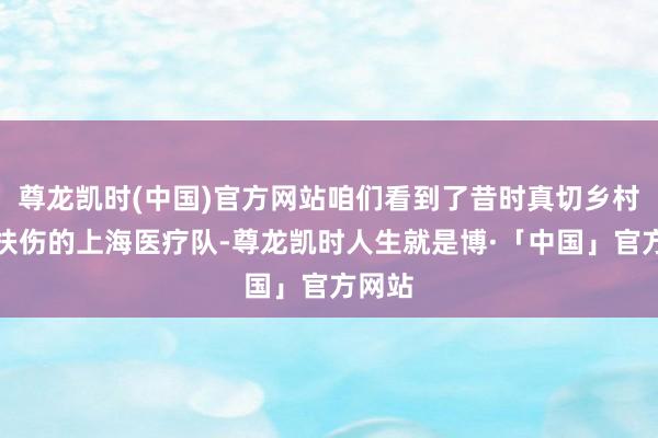 尊龙凯时(中国)官方网站咱们看到了昔时真切乡村救死扶伤的上海医疗队-尊龙凯时人生就是博·「中国」官方网站