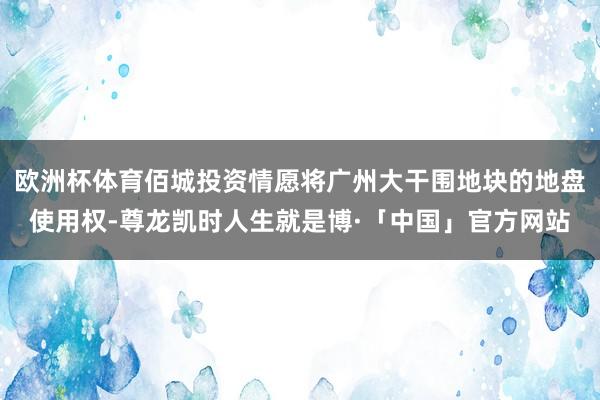 欧洲杯体育佰城投资情愿将广州大干围地块的地盘使用权-尊龙凯时人生就是博·「中国」官方网站