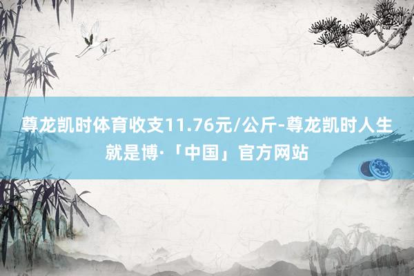 尊龙凯时体育收支11.76元/公斤-尊龙凯时人生就是博·「中国」官方网站