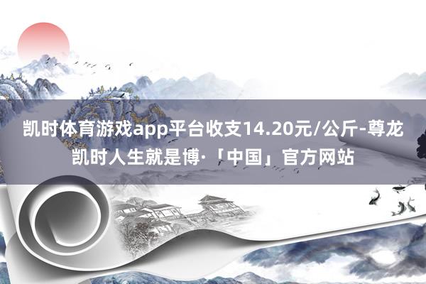 凯时体育游戏app平台收支14.20元/公斤-尊龙凯时人生就是博·「中国」官方网站