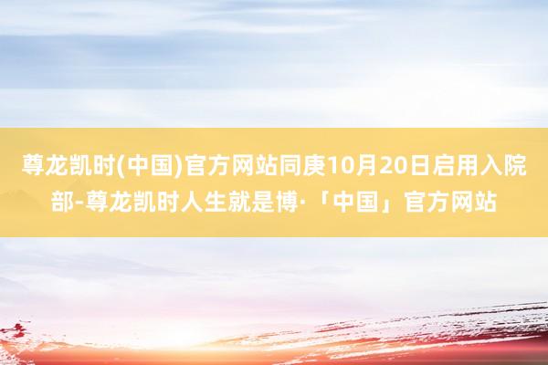 尊龙凯时(中国)官方网站同庚10月20日启用入院部-尊龙凯时人生就是博·「中国」官方网站