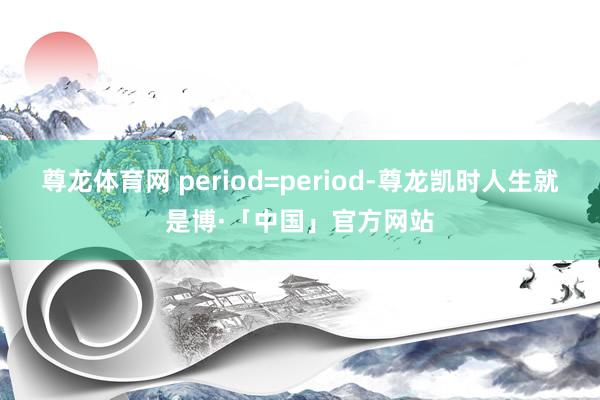 尊龙体育网 period=period-尊龙凯时人生就是博·「中国」官方网站