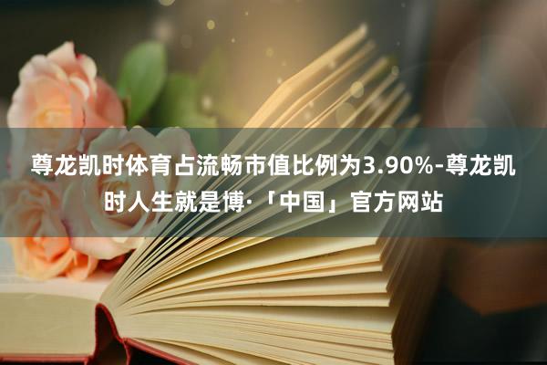 尊龙凯时体育占流畅市值比例为3.90%-尊龙凯时人生就是博·「中国」官方网站