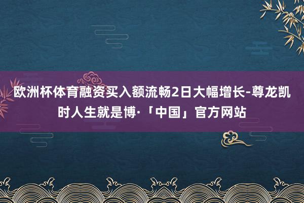 欧洲杯体育融资买入额流畅2日大幅增长-尊龙凯时人生就是博·「中国」官方网站