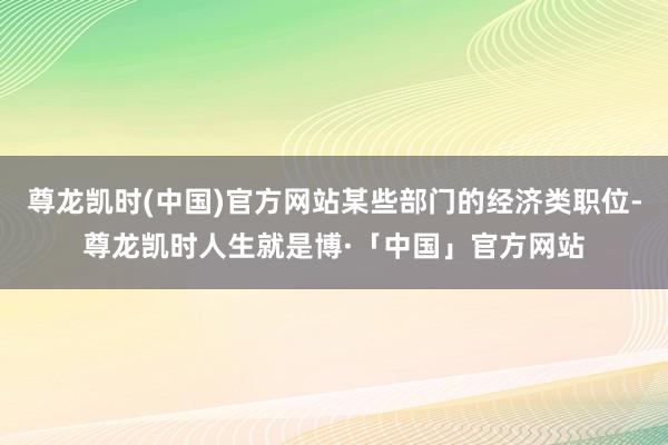 尊龙凯时(中国)官方网站某些部门的经济类职位-尊龙凯时人生就是博·「中国」官方网站