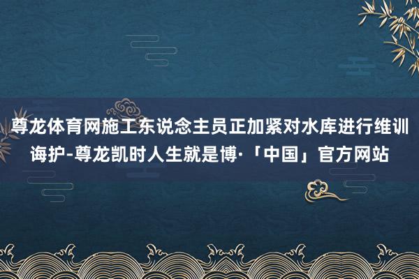 尊龙体育网施工东说念主员正加紧对水库进行维训诲护-尊龙凯时人生就是博·「中国」官方网站