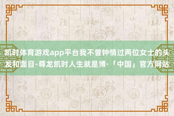 凯时体育游戏app平台我不曾钟情过两位女士的头发和面目-尊龙凯时人生就是博·「中国」官方网站