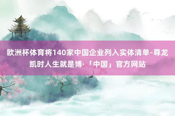 欧洲杯体育将140家中国企业列入实体清单-尊龙凯时人生就是博·「中国」官方网站