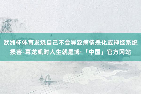 欧洲杯体育发烧自己不会导致病情恶化或神经系统损害-尊龙凯时人生就是博·「中国」官方网站