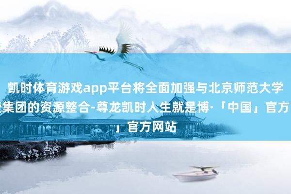 凯时体育游戏app平台将全面加强与北京师范大学教授集团的资源整合-尊龙凯时人生就是博·「中国」官方网站