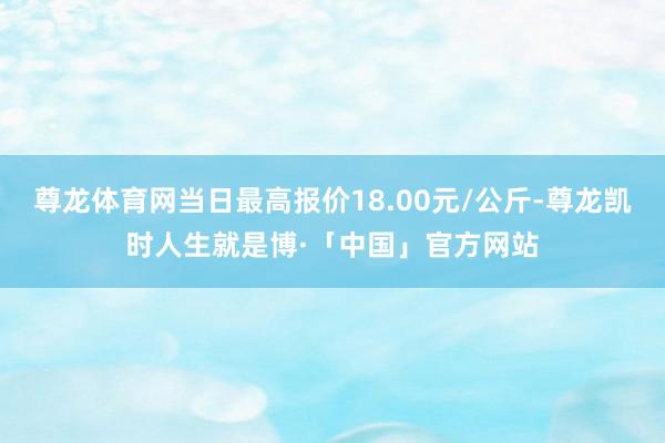 尊龙体育网当日最高报价18.00元/公斤-尊龙凯时人生就是博·「中国」官方网站