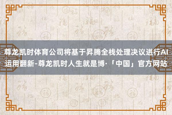 尊龙凯时体育公司将基于昇腾全栈处理决议进行AI运用翻新-尊龙凯时人生就是博·「中国」官方网站