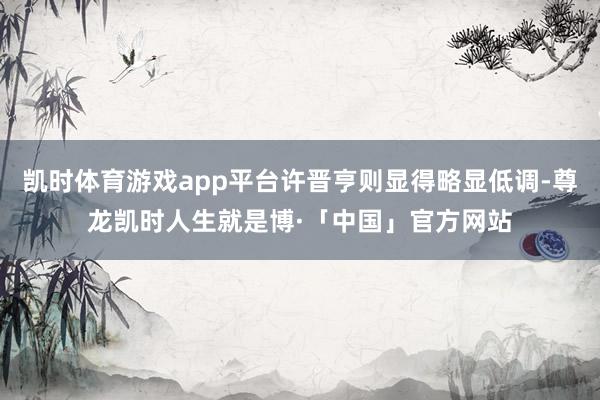 凯时体育游戏app平台许晋亨则显得略显低调-尊龙凯时人生就是博·「中国」官方网站