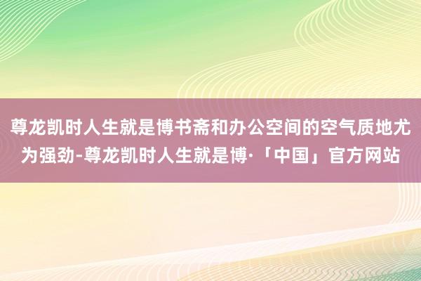 尊龙凯时人生就是博书斋和办公空间的空气质地尤为强劲-尊龙凯时人生就是博·「中国」官方网站