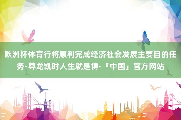 欧洲杯体育行将顺利完成经济社会发展主要目的任务-尊龙凯时人生就是博·「中国」官方网站