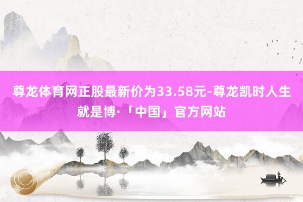 尊龙体育网正股最新价为33.58元-尊龙凯时人生就是博·「中国」官方网站