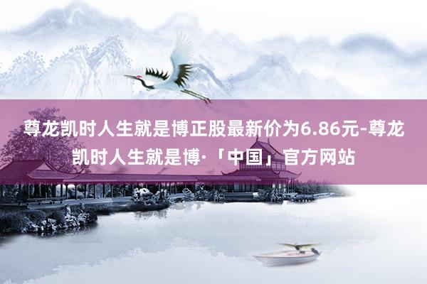 尊龙凯时人生就是博正股最新价为6.86元-尊龙凯时人生就是博·「中国」官方网站