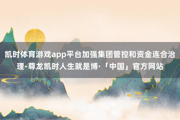 凯时体育游戏app平台加强集团管控和资金连合治理-尊龙凯时人生就是博·「中国」官方网站