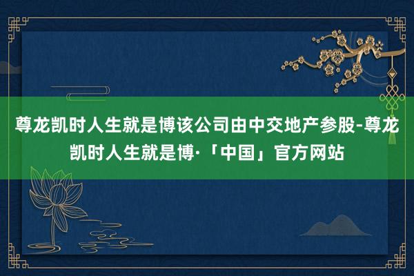 尊龙凯时人生就是博该公司由中交地产参股-尊龙凯时人生就是博·「中国」官方网站