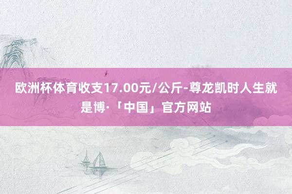 欧洲杯体育收支17.00元/公斤-尊龙凯时人生就是博·「中国」官方网站