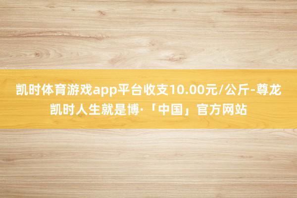 凯时体育游戏app平台收支10.00元/公斤-尊龙凯时人生就是博·「中国」官方网站