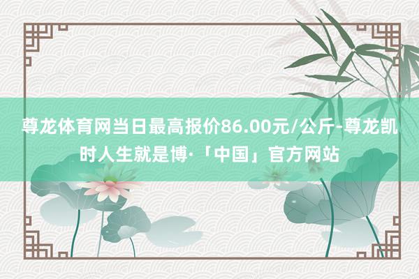 尊龙体育网当日最高报价86.00元/公斤-尊龙凯时人生就是博·「中国」官方网站