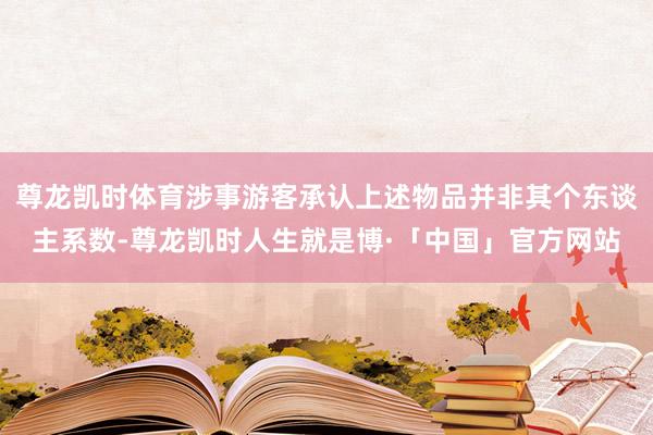 尊龙凯时体育涉事游客承认上述物品并非其个东谈主系数-尊龙凯时人生就是博·「中国」官方网站