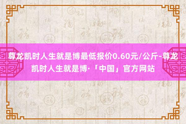 尊龙凯时人生就是博最低报价0.60元/公斤-尊龙凯时人生就是博·「中国」官方网站