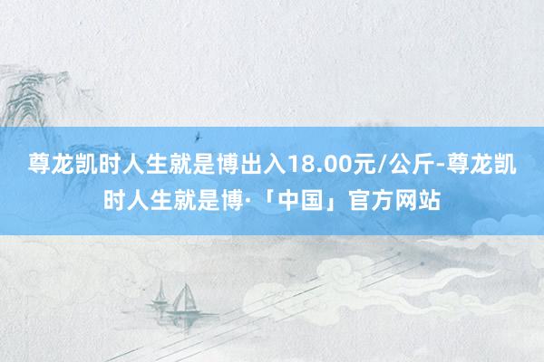 尊龙凯时人生就是博出入18.00元/公斤-尊龙凯时人生就是博·「中国」官方网站