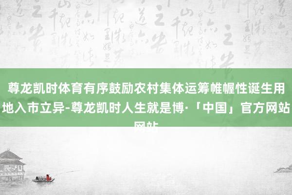 尊龙凯时体育有序鼓励农村集体运筹帷幄性诞生用地入市立异-尊龙凯时人生就是博·「中国」官方网站