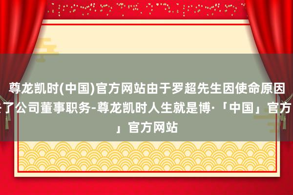 尊龙凯时(中国)官方网站由于罗超先生因使命原因辞去了公司董事职务-尊龙凯时人生就是博·「中国」官方网站