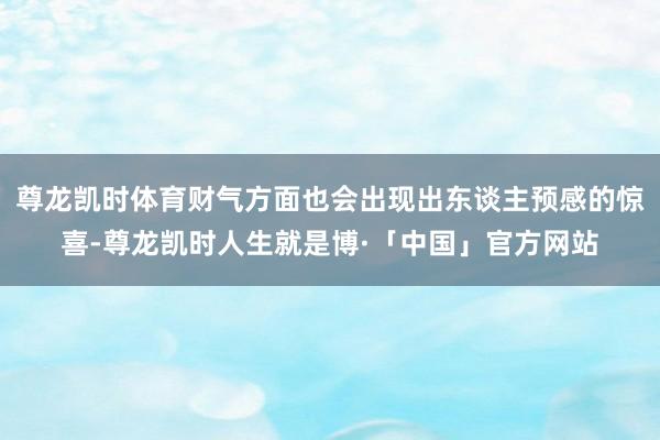 尊龙凯时体育财气方面也会出现出东谈主预感的惊喜-尊龙凯时人生就是博·「中国」官方网站