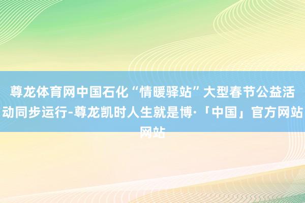 尊龙体育网中国石化“情暖驿站”大型春节公益活动同步运行-尊龙凯时人生就是博·「中国」官方网站