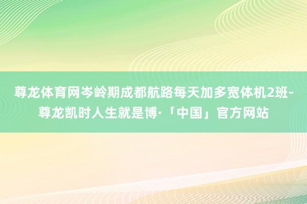 尊龙体育网岑岭期成都航路每天加多宽体机2班-尊龙凯时人生就是博·「中国」官方网站