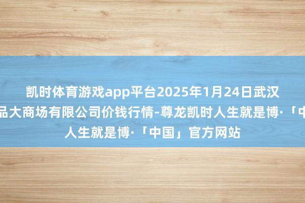 凯时体育游戏app平台2025年1月24日武汉白沙洲农副居品大商场有限公司价钱行情-尊龙凯时人生就是博·「中国」官方网站