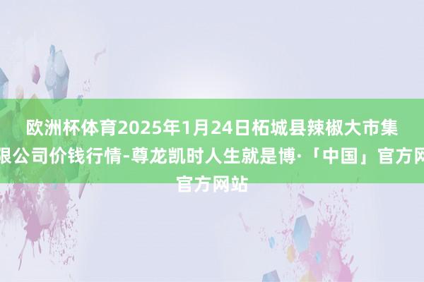 欧洲杯体育2025年1月24日柘城县辣椒大市集有限公司价钱行情-尊龙凯时人生就是博·「中国」官方网站