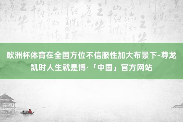 欧洲杯体育在全国方位不信服性加大布景下-尊龙凯时人生就是博·「中国」官方网站