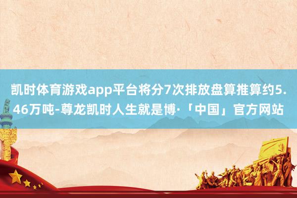 凯时体育游戏app平台将分7次排放盘算推算约5.46万吨-尊龙凯时人生就是博·「中国」官方网站