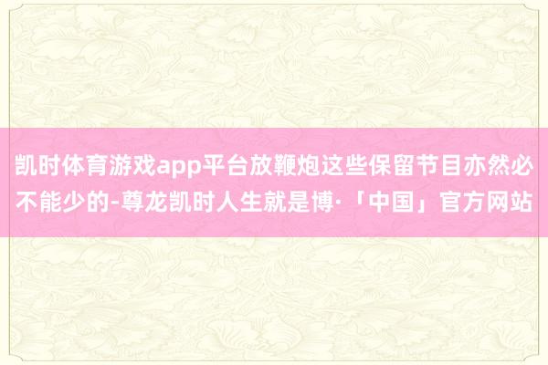 凯时体育游戏app平台放鞭炮这些保留节目亦然必不能少的-尊龙凯时人生就是博·「中国」官方网站