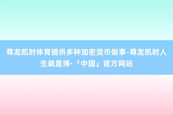 尊龙凯时体育提供多种加密货币做事-尊龙凯时人生就是博·「中国」官方网站