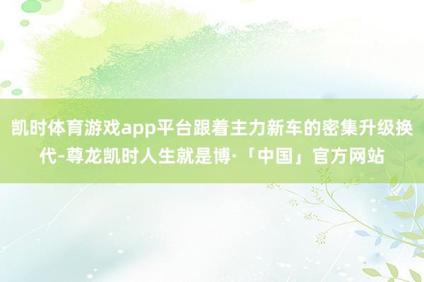 凯时体育游戏app平台跟着主力新车的密集升级换代-尊龙凯时人生就是博·「中国」官方网站