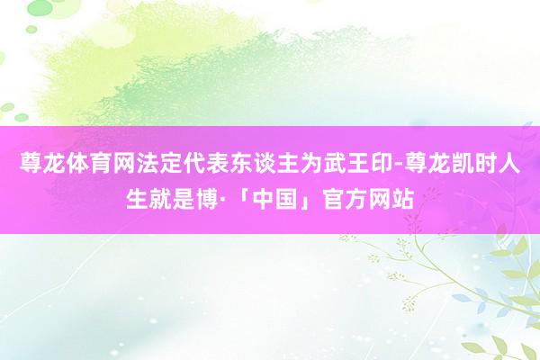 尊龙体育网法定代表东谈主为武王印-尊龙凯时人生就是博·「中国」官方网站