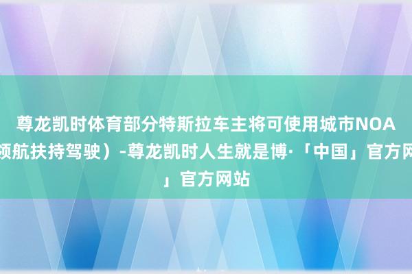 尊龙凯时体育部分特斯拉车主将可使用城市NOA（领航扶持驾驶）-尊龙凯时人生就是博·「中国」官方网站