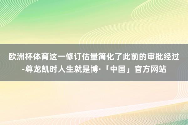 欧洲杯体育　　这一修订估量简化了此前的审批经过-尊龙凯时人生就是博·「中国」官方网站